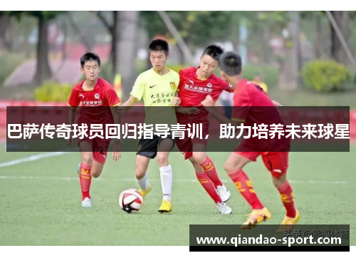 巴萨传奇球员回归指导青训，助力培养未来球星