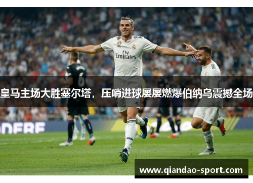 皇马主场大胜塞尔塔，压哨进球屡屡燃爆伯纳乌震撼全场
